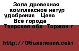 Зола древесная - комплексное натур. удобрение › Цена ­ 600 - Все города  »    . Тверская обл.,Торжок г.
